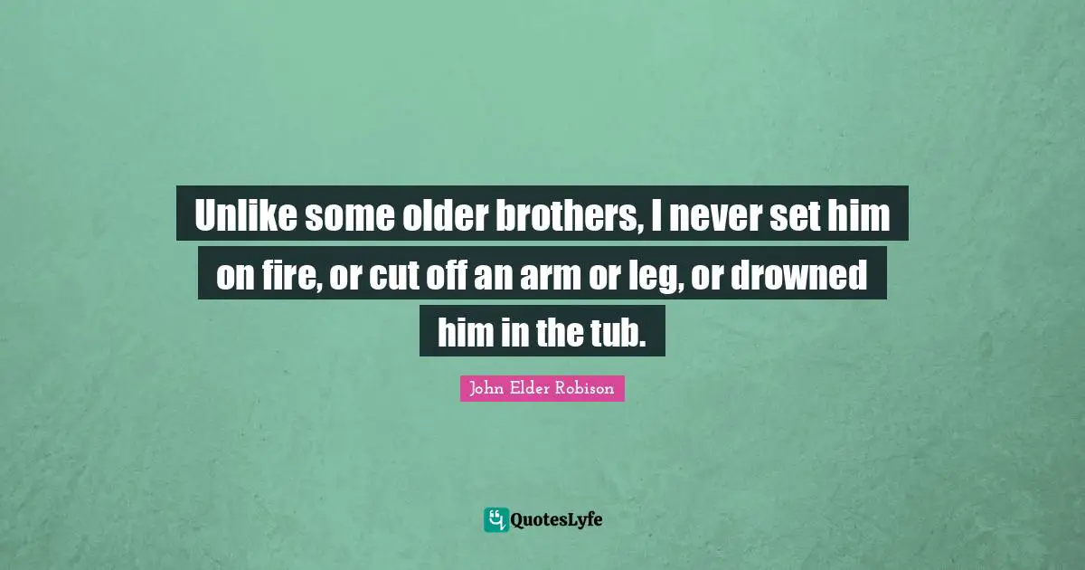 Unlike some older brothers, I never set him on fire, or cut off an arm or leg, or drowned him in the tub.