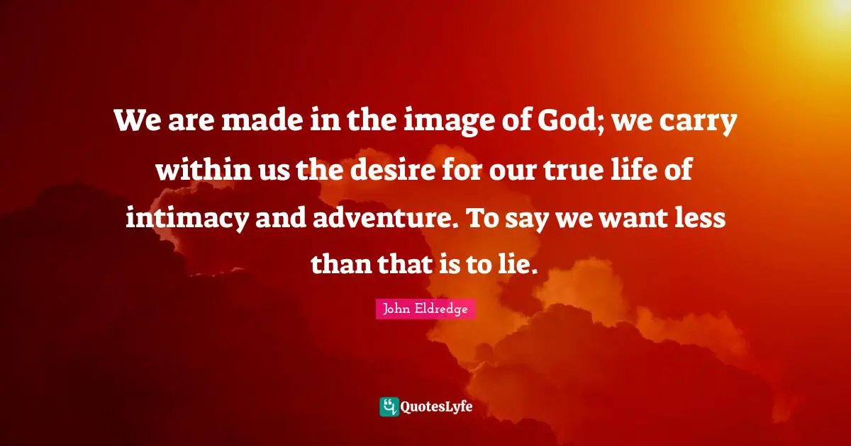We are made in the image of God; we carry within us the desire for our true life of intimacy and adventure. To say we want less than that is to lie.
