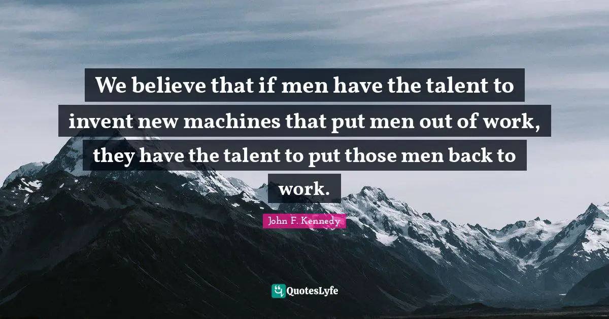 We believe that if men have the talent to invent new machines that put men out of work, they have the talent to put those men back to work.