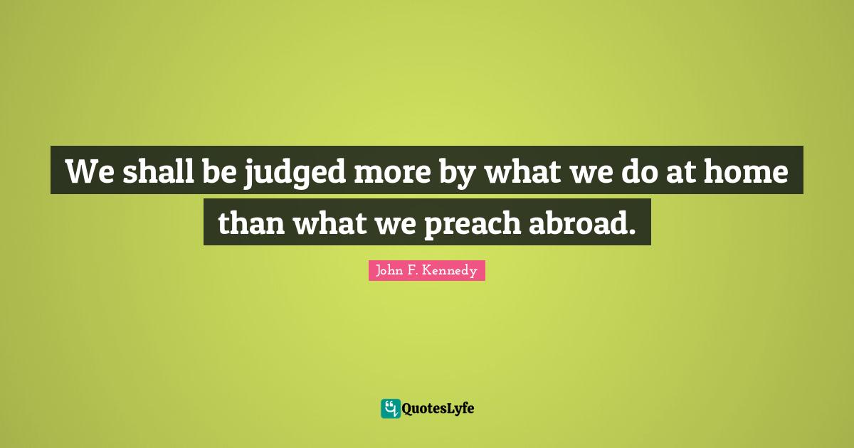 We shall be judged more by what we do at home than what we preach abroad.