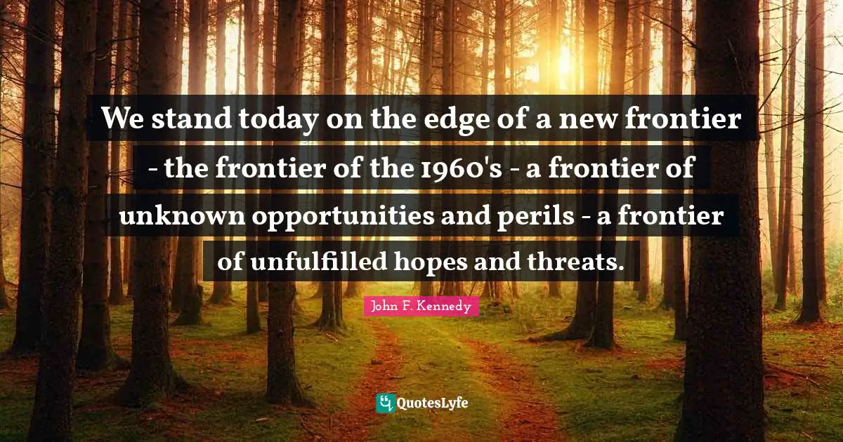 We stand today on the edge of a new frontier - the frontier of the 1960's - a frontier of unknown opportunities and perils - a frontier of unfulfilled hopes and threats.