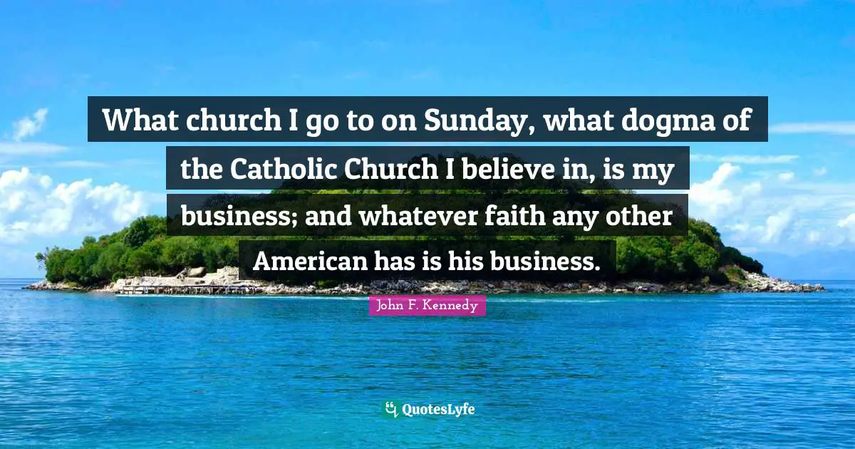 What church I go to on Sunday, what dogma of the Catholic Church I believe in, is my business; and whatever faith any other American has is his business.