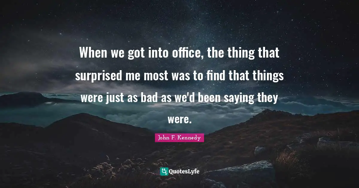 When we got into office, the thing that surprised me most was to find that things were just as bad as we'd been saying they were.