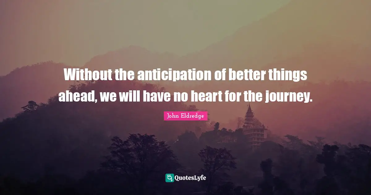 Without the anticipation of better things ahead, we will have no heart for the journey.
