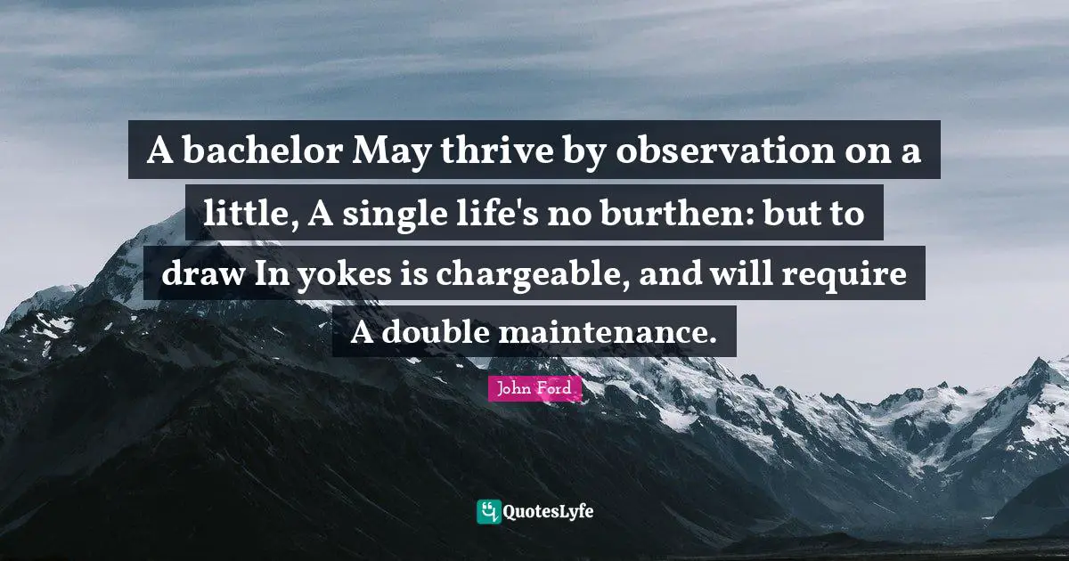Yoke Quotes: "A bachelor May thrive by observation on a little, A single life's no burthen: but to draw In yokes is chargeable, and will require A double maintenance."