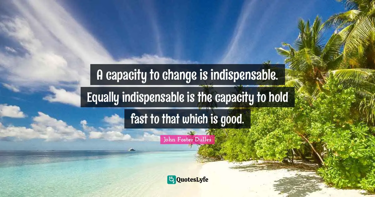 John Foster Dulles Quotes: "A capacity to change is indispensable. Equally indispensable is the capacity to hold fast to that which is good."