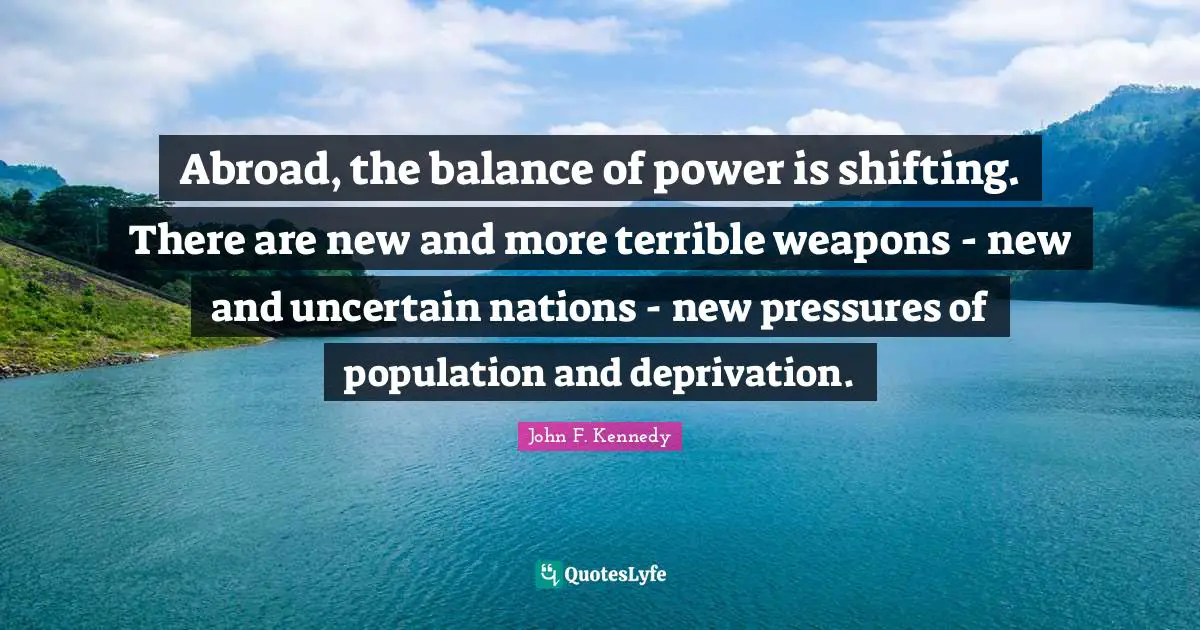 Abroad, the balance of power is shifting. There are new and more terrible weapons - new and uncertain nations - new pressures of population and deprivation.