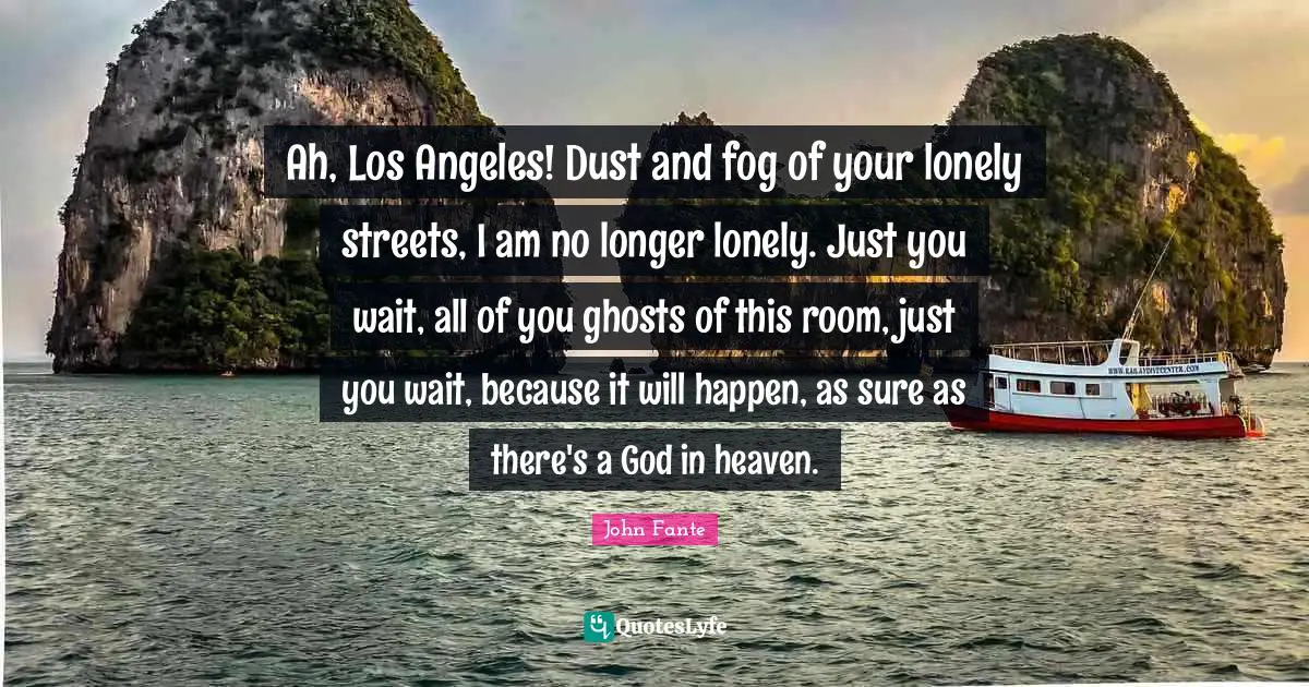 Ah, Los Angeles! Dust and fog of your lonely streets, I am no longer lonely. Just you wait, all of you ghosts of this room, just you wait, because it will happen, as sure as there's a God in heaven.