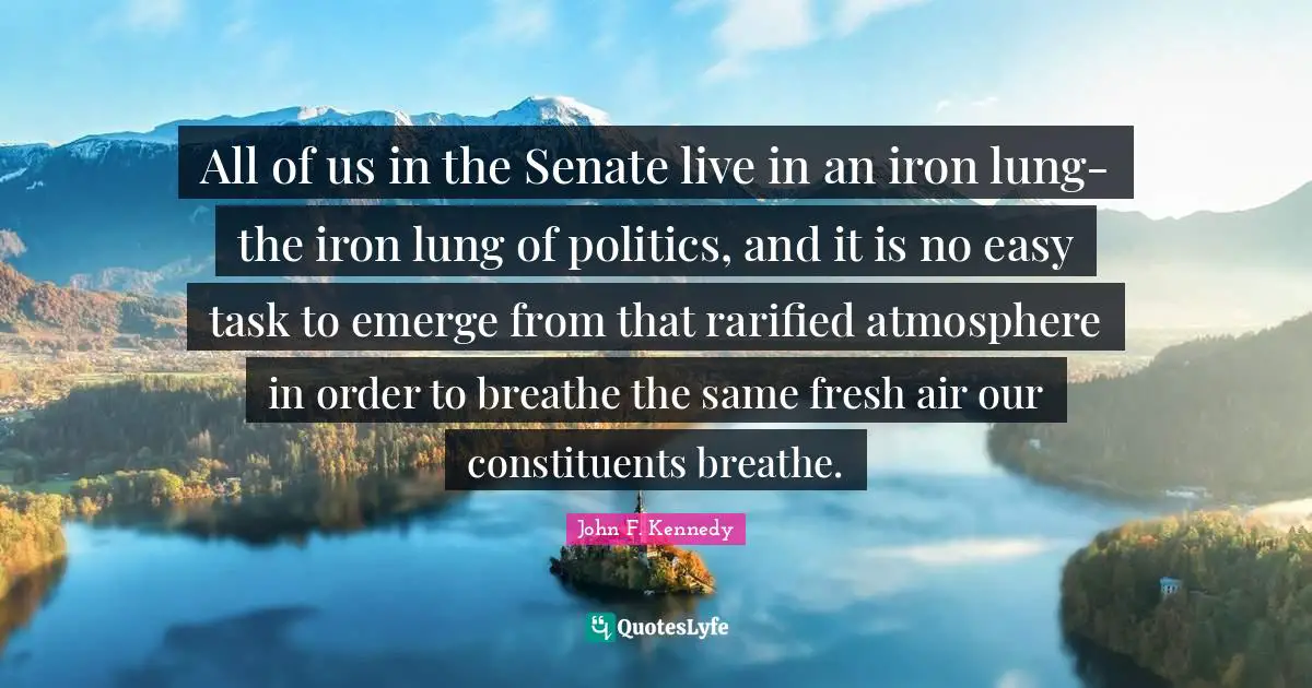 All of us in the Senate live in an iron lung-the iron lung of politics, and it is no easy task to emerge from that rarified atmosphere in order to breathe the same fresh air our constituents breathe.