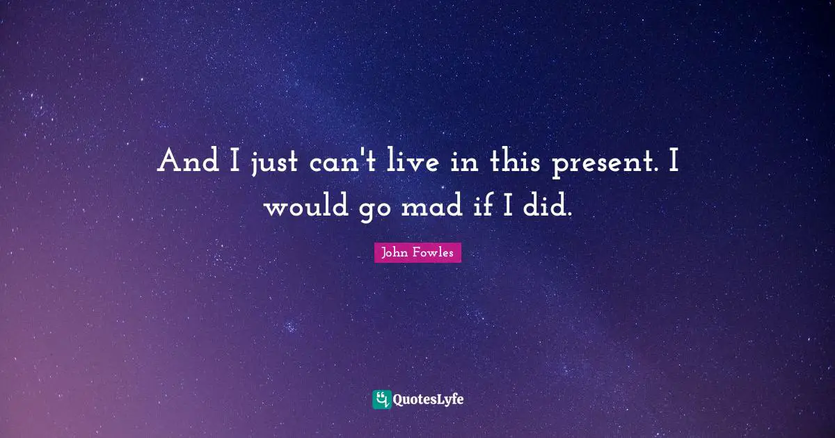 And I just can't live in this present. I would go mad if I did.