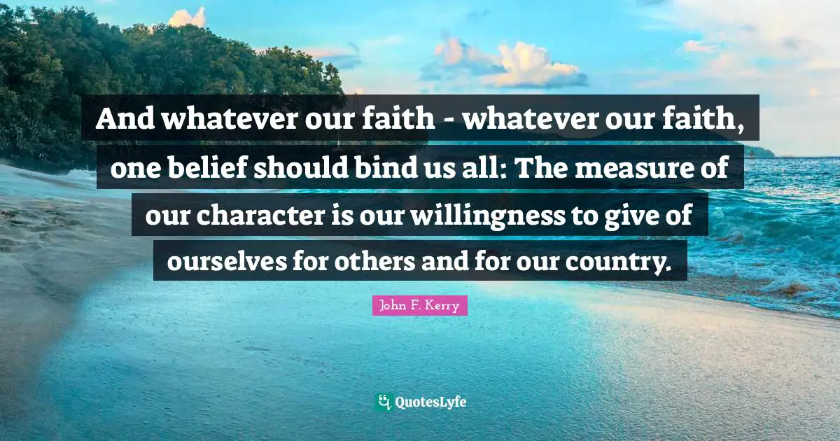And whatever our faith - whatever our faith, one belief should bind us all: The measure of our character is our willingness to give of ourselves for others and for our country.