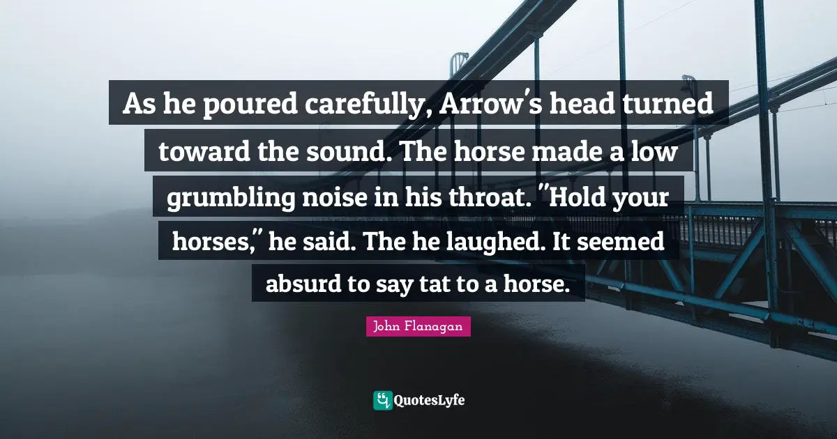 As he poured carefully, Arrow's head turned toward the sound. The horse made a low grumbling noise in his throat. "Hold your horses," he said. The he laughed. It seemed absurd to say tat to a horse.