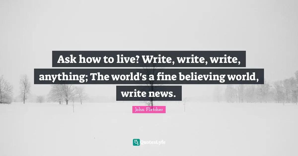 John Fletcher Quotes: "Ask how to live? Write, write, write, anything; The world's a fine believing world, write news."