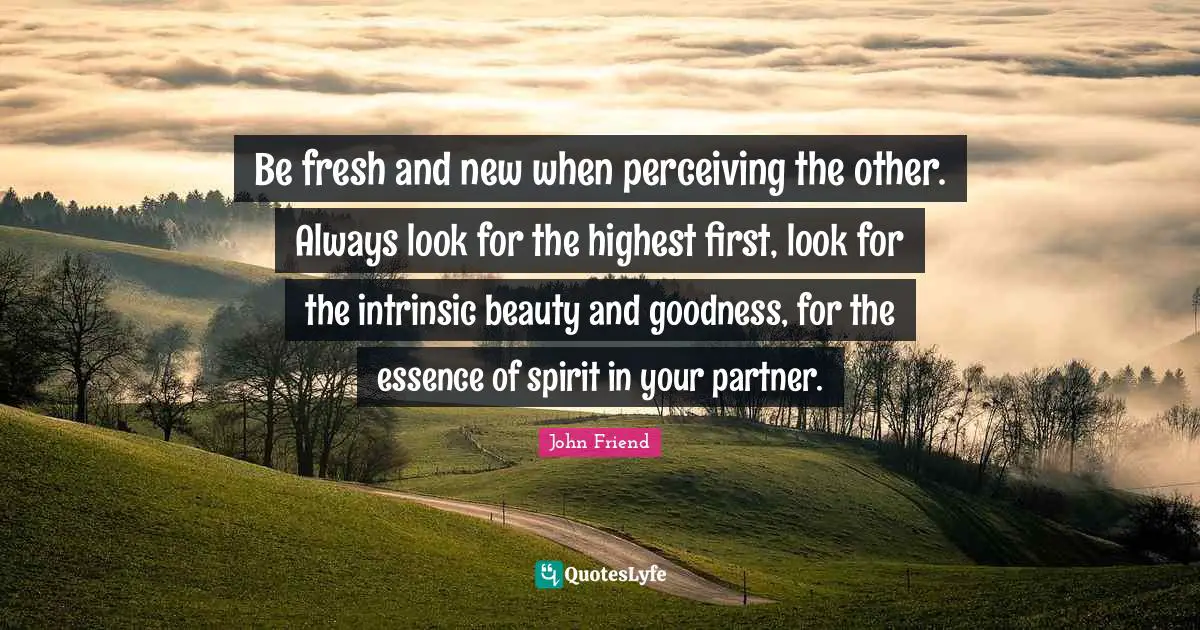 Be fresh and new when perceiving the other. Always look for the highest first, look for the intrinsic beauty and goodness, for the essence of spirit in your partner.