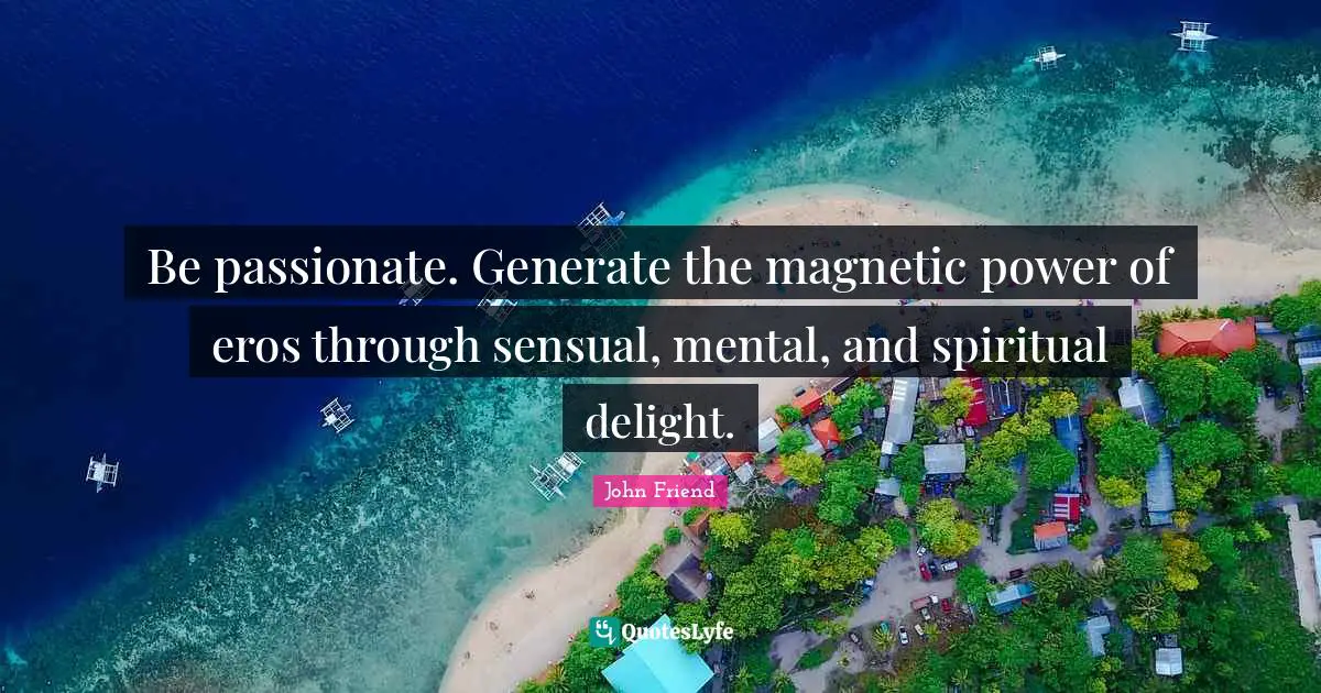 Be passionate. Generate the magnetic power of eros through sensual, mental, and spiritual delight.
