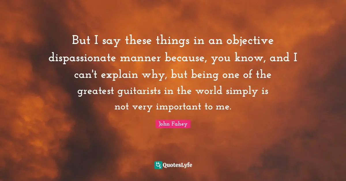But I say these things in an objective dispassionate manner because, you know, and I can't explain why, but being one of the greatest guitarists in the world simply is not very important to me.