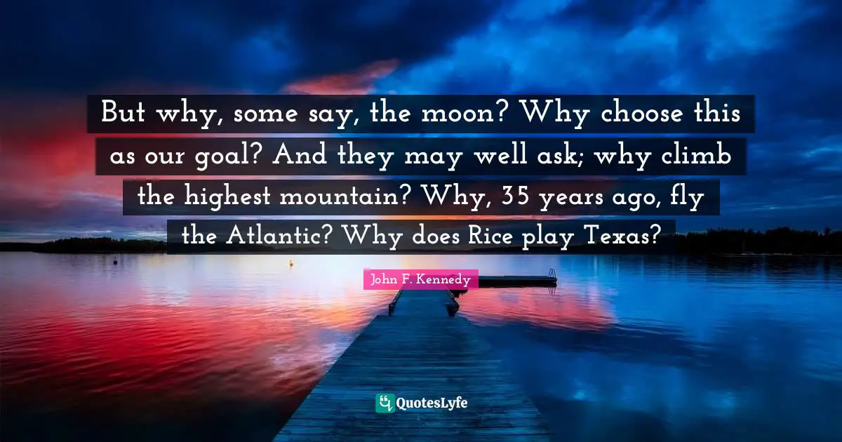 But why, some say, the moon? Why choose this as our goal? And they may well ask; why climb the highest mountain? Why, 35 years ago, fly the Atlantic? Why does Rice play Texas?