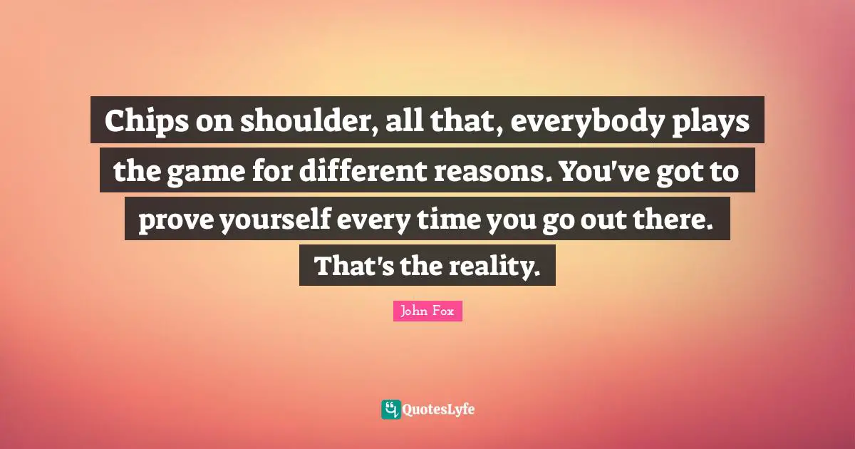 Chips on shoulder, all that, everybody plays the game for different reasons. You've got to prove yourself every time you go out there. That's the reality.
