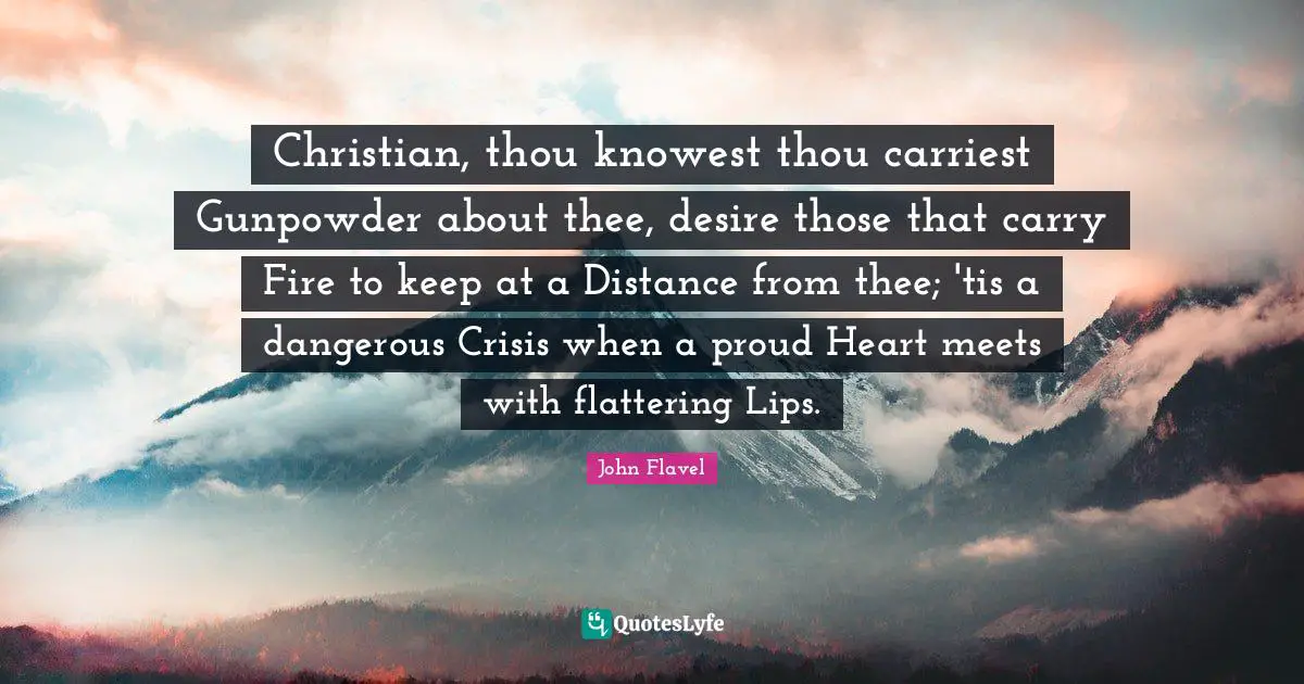 John Flavel Quotes: "Christian, thou knowest thou carriest Gunpowder about thee, desire those that carry Fire to keep at a Distance from thee; 'tis a dangerous Crisis when a proud Heart meets with flattering Lips."