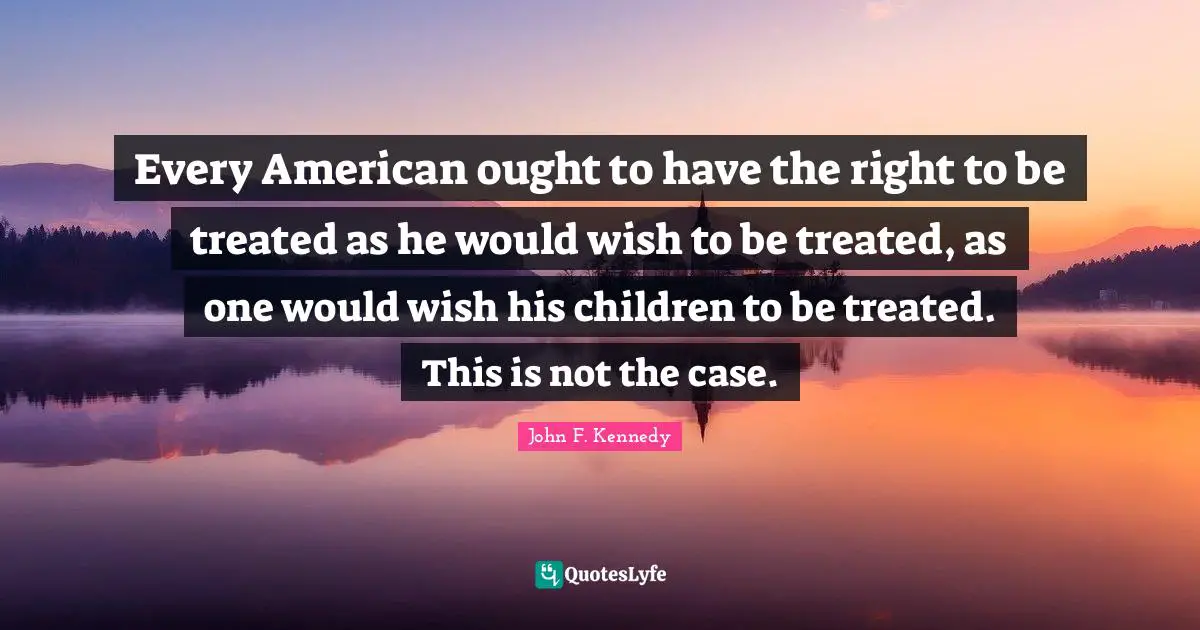 Every American ought to have the right to be treated as he would wish to be treated, as one would wish his children to be treated. This is not the case.