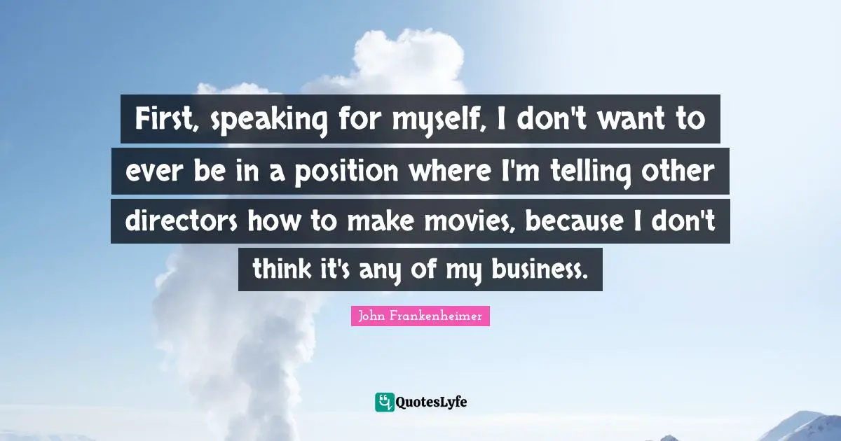 John Frankenheimer Quotes: "First, speaking for myself, I don't want to ever be in a position where I'm telling other directors how to make movies, because I don't think it's any of my business."