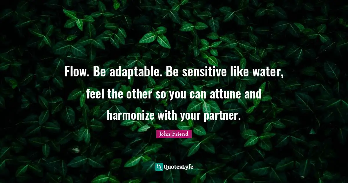 Flow. Be adaptable. Be sensitive like water, feel the other so you can attune and harmonize with your partner.