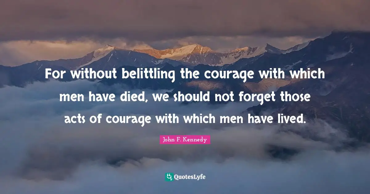 For without belittling the courage with which men have died, we should not forget those acts of courage with which men have lived.
