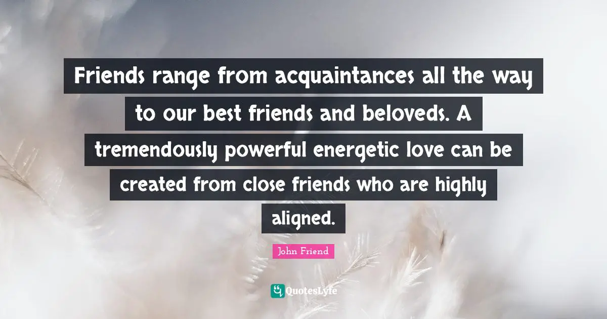Friends range from acquaintances all the way to our best friends and beloveds. A tremendously powerful energetic love can be created from close friends who are highly aligned.
