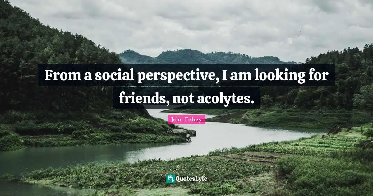 From a social perspective, I am looking for friends, not acolytes.