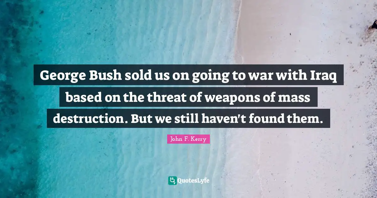 George Bush sold us on going to war with Iraq based on the threat of weapons of mass destruction. But we still haven't found them.