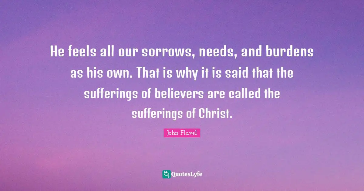 John Flavel Quotes: "He feels all our sorrows, needs, and burdens as his own. That is why it is said that the sufferings of believers are called the sufferings of Christ."