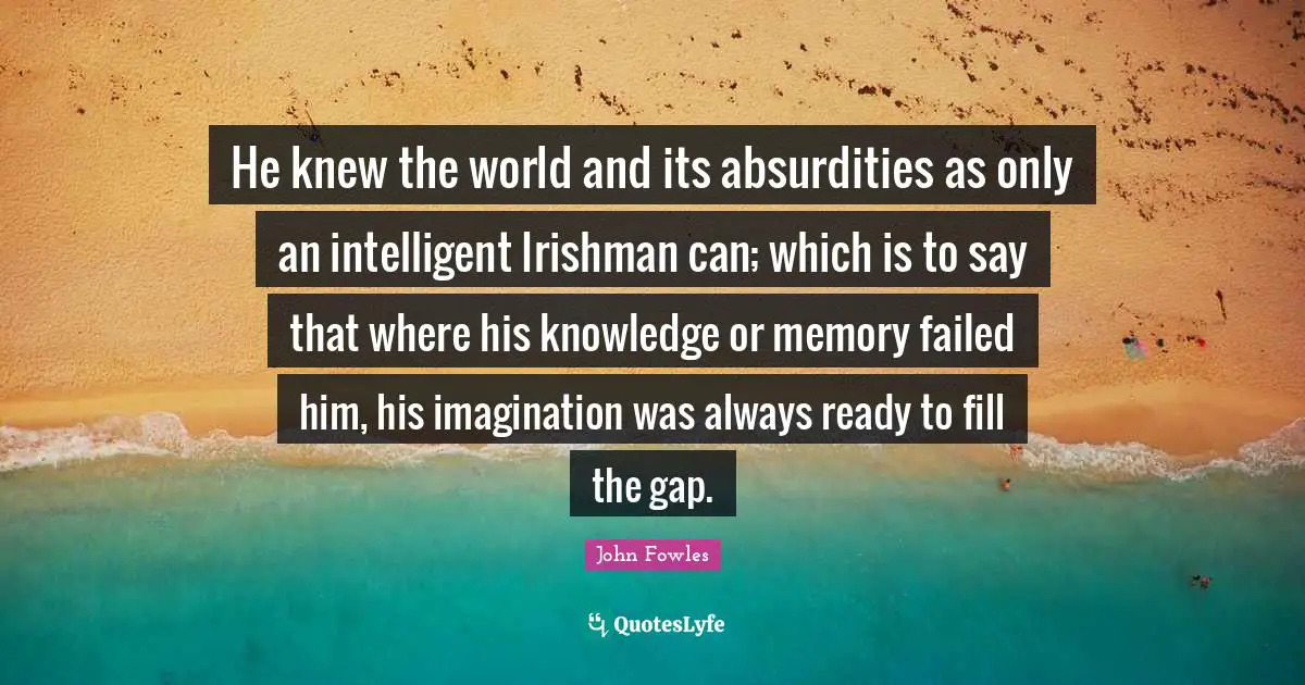 He knew the world and its absurdities as only an intelligent Irishman can; which is to say that where his knowledge or memory failed him, his imagination was always ready to fill the gap.