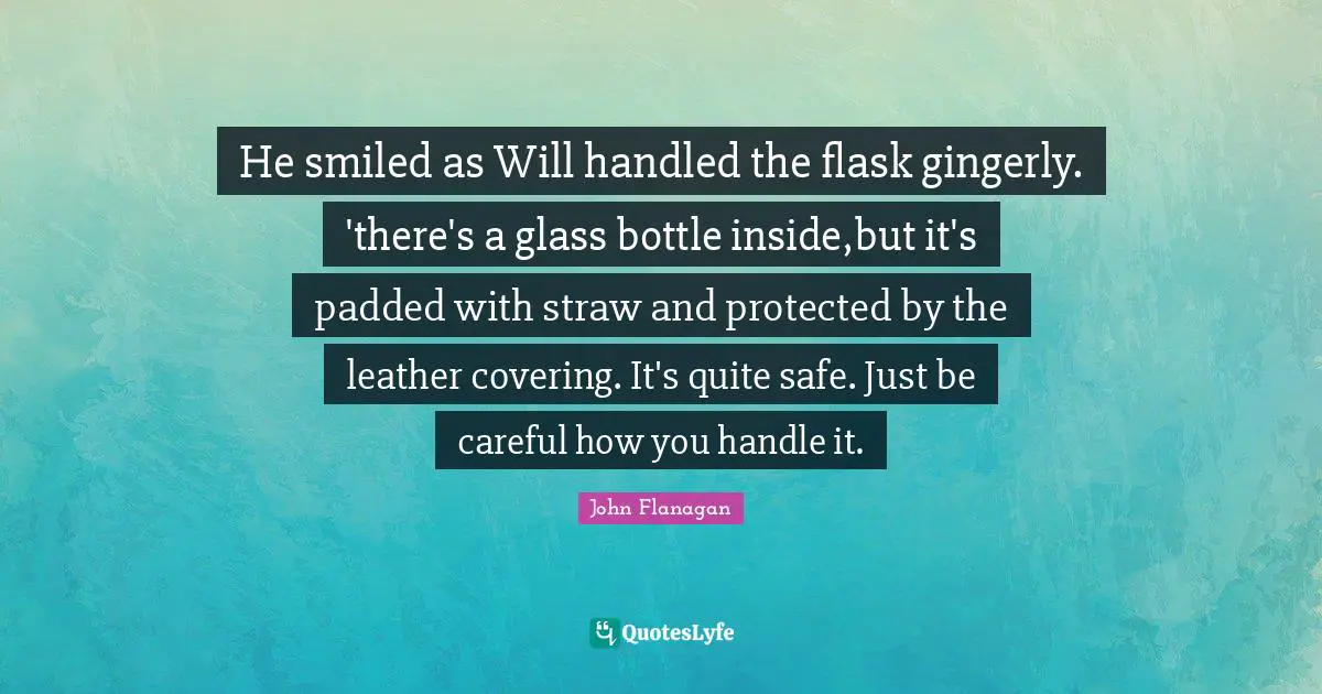 He smiled as Will handled the flask gingerly. 'there's a glass bottle inside,but it's padded with straw and protected by the leather covering. It's quite safe. Just be careful how you handle it.