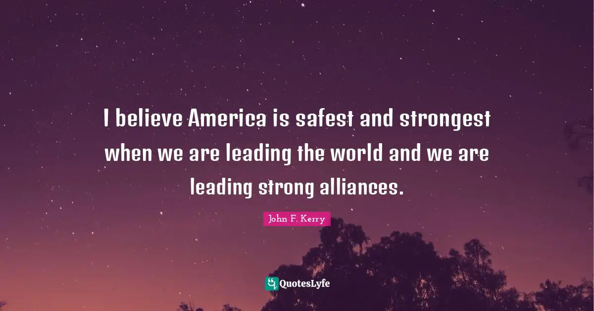 I believe America is safest and strongest when we are leading the world and we are leading strong alliances.
