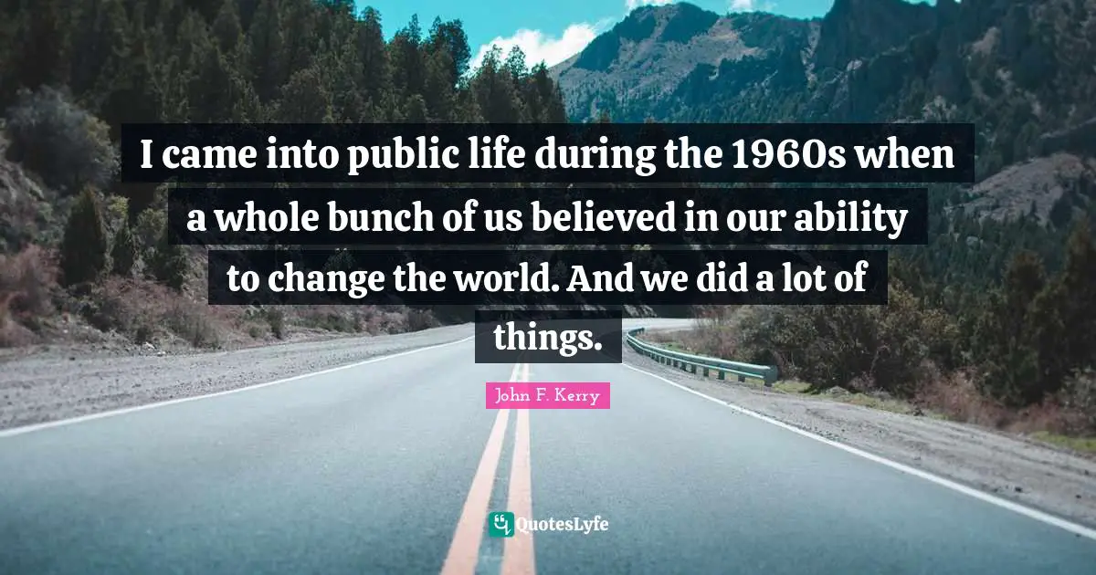 I came into public life during the 1960s when a whole bunch of us believed in our ability to change the world. And we did a lot of things.