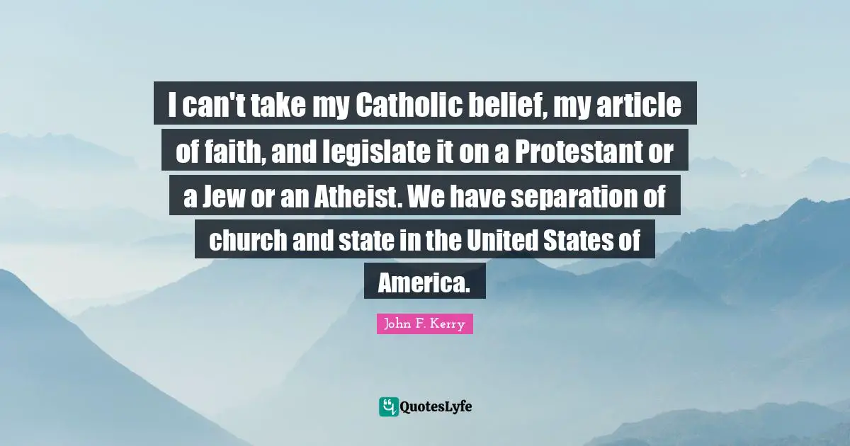 I can't take my Catholic belief, my article of faith, and legislate it on a Protestant or a Jew or an Atheist. We have separation of church and state in the United States of America.