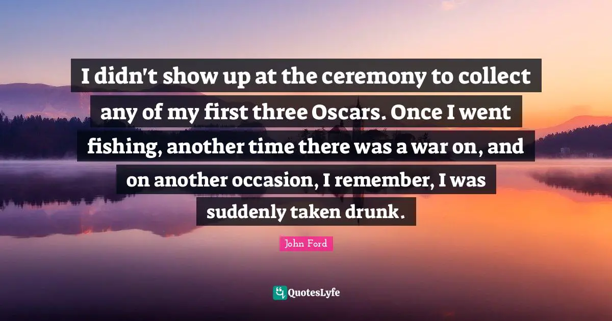John Ford Quotes: "I didn't show up at the ceremony to collect any of my first three Oscars. Once I went fishing, another time there was a war on, and on another occasion, I remember, I was suddenly taken drunk."