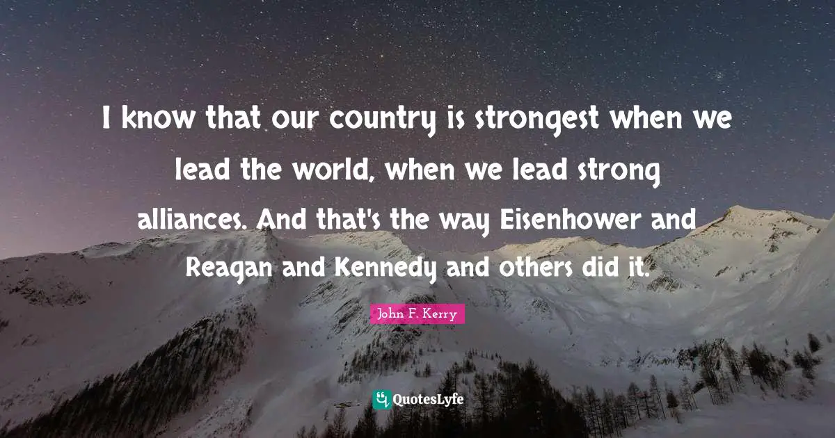 I know that our country is strongest when we lead the world, when we lead strong alliances. And that's the way Eisenhower and Reagan and Kennedy and others did it.