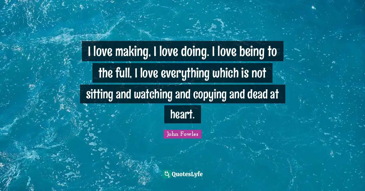 I love making, I love doing. I love being to the full, I love everything which is not sitting and watching and copying and dead at heart.