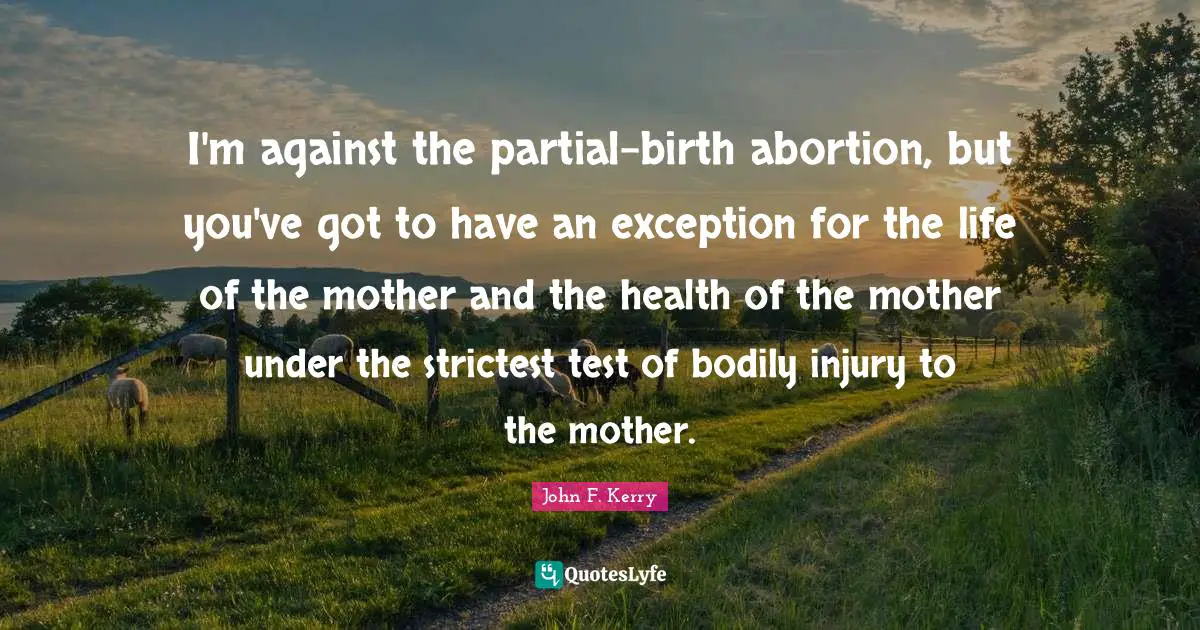 I'm against the partial-birth abortion, but you've got to have an exception for the life of the mother and the health of the mother under the strictest test of bodily injury to the mother.