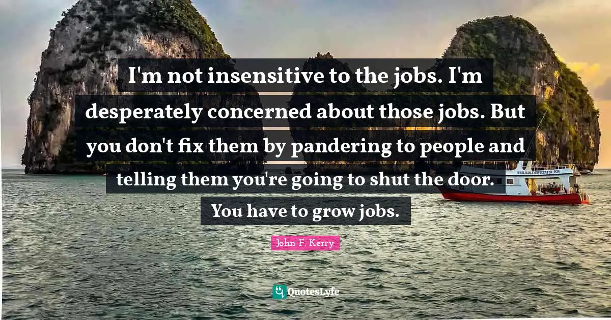 I'm not insensitive to the jobs. I'm desperately concerned about those jobs. But you don't fix them by pandering to people and telling them you're going to shut the door. You have to grow jobs.