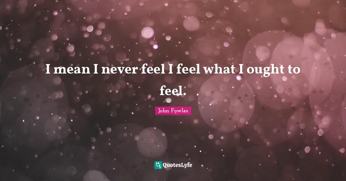 I mean I never feel I feel what I ought to feel.
