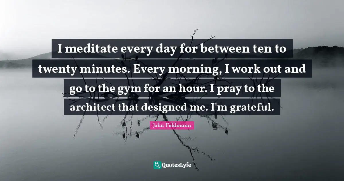 I meditate every day for between ten to twenty minutes. Every morning, I work out and go to the gym for an hour. I pray to the architect that designed me. I'm grateful.