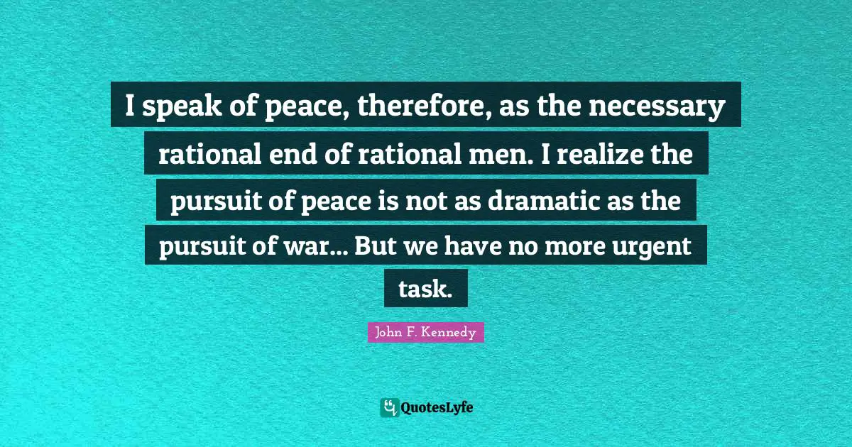 I speak of peace, therefore, as the necessary rational end of rational men. I realize the pursuit of peace is not as dramatic as the pursuit of war... But we have no more urgent task.