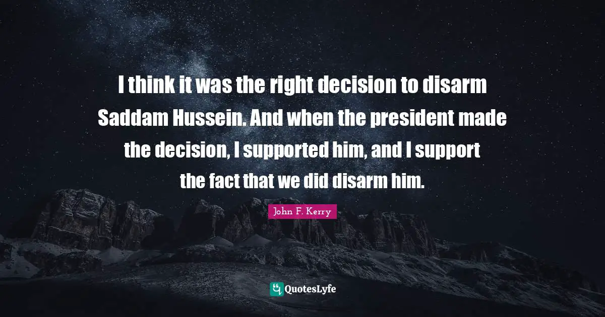 I think it was the right decision to disarm Saddam Hussein. And when the president made the decision, I supported him, and I support the fact that we did disarm him.