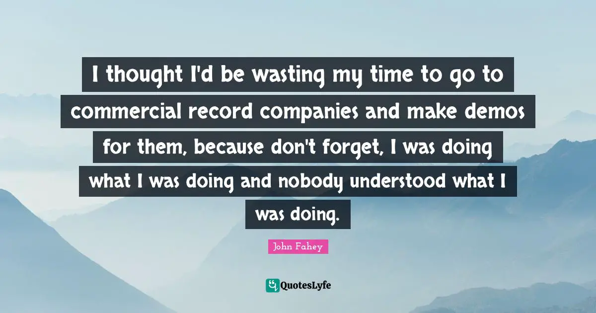 I thought I'd be wasting my time to go to commercial record companies and make demos for them, because don't forget, I was doing what I was doing and nobody understood what I was doing.