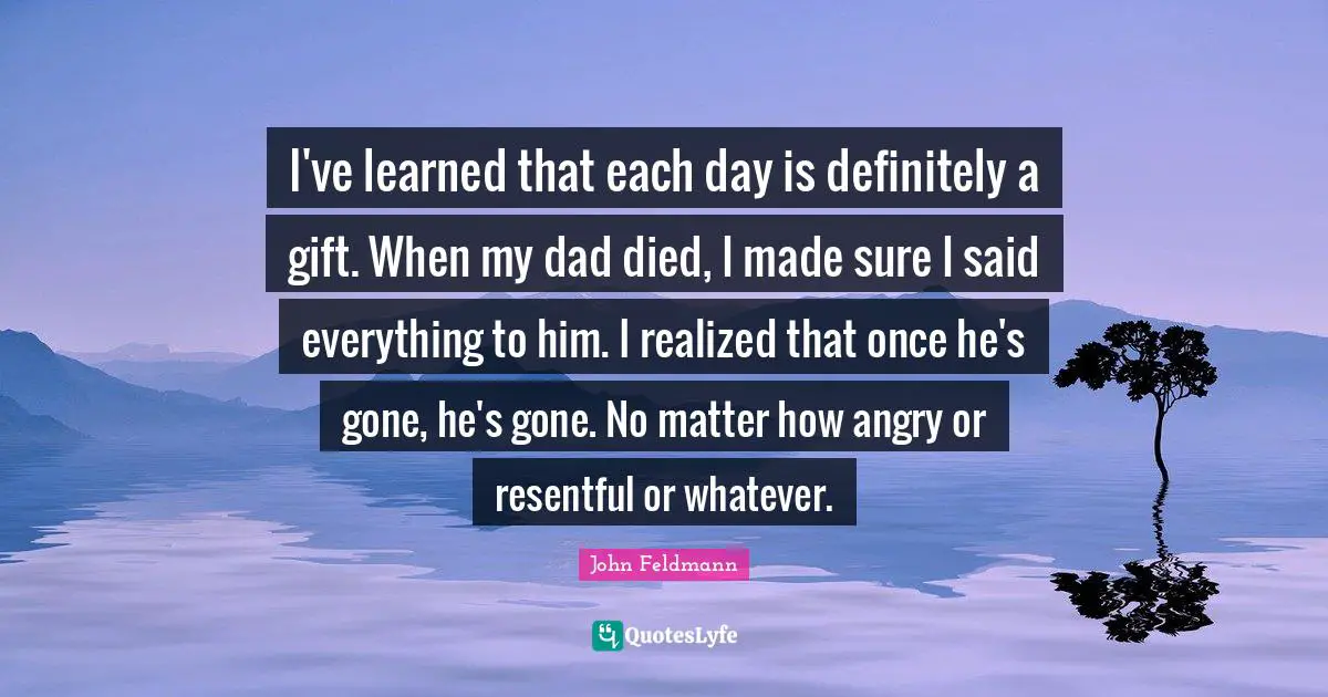 I've learned that each day is definitely a gift. When my dad died, I made sure I said everything to him. I realized that once he's gone, he's gone. No matter how angry or resentful or whatever.