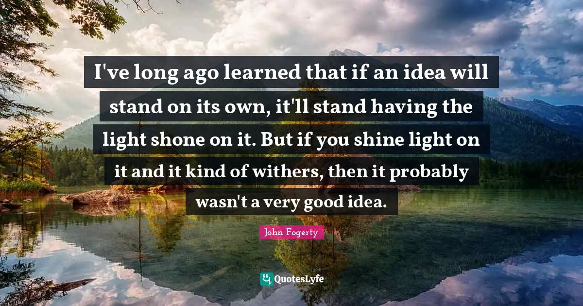 I've long ago learned that if an idea will stand on its own, it'll stand having the light shone on it. But if you shine light on it and it kind of withers, then it probably wasn't a very good idea.