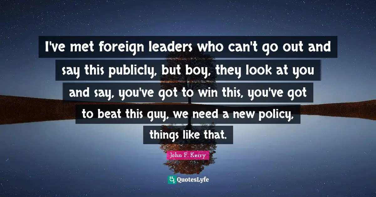 I've met foreign leaders who can't go out and say this publicly, but boy, they look at you and say, you've got to win this, you've got to beat this guy, we need a new policy, things like that.