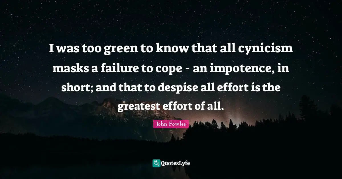 I was too green to know that all cynicism masks a failure to cope - an impotence, in short; and that to despise all effort is the greatest effort of all.